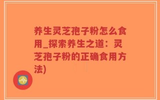 养生灵芝孢子粉怎么食用_探索养生之道：灵芝孢子粉的正确食用方法)