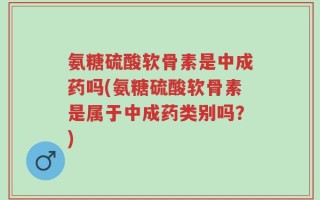 氨糖硫酸软骨素是中成药吗(氨糖硫酸软骨素是属于中成药类别吗？)