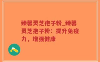 臻馨灵芝孢子粉_臻馨灵芝孢子粉：提升免疫力，增强健康