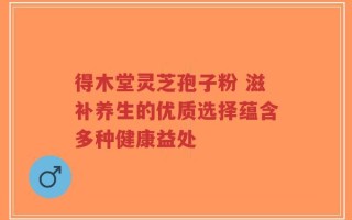 得木堂灵芝孢子粉 滋补养生的优质选择蕴含多种健康益处