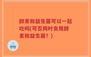 酵素和益生菌可以一起吃吗(可否同时食用酵素和益生菌？)