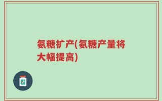 氨糖扩产(氨糖产量将大幅提高)