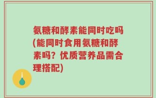 氨糖和酵素能同时吃吗(能同时食用氨糖和酵素吗？优质营养品需合理搭配)