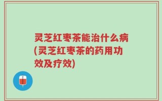 灵芝红枣茶能治什么病(灵芝红枣茶的药用功效及疗效)