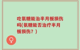 吃氨糖能治半月板损伤吗(氨糖能否治疗半月板损伤？)
