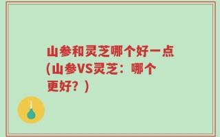 山参和灵芝哪个好一点(山参VS灵芝：哪个更好？)