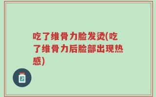 吃了维骨力脸发烫(吃了维骨力后脸部出现热感)