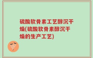 硫酸软骨素工艺醇沉干燥(硫酸软骨素醇沉干燥的生产工艺)