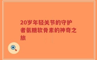 20岁年轻关节的守护者氨糖软骨素的神奇之旅