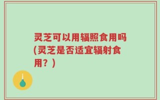灵芝可以用辐照食用吗(灵芝是否适宜辐射食用？)