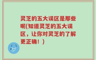 灵芝的五大误区是那些呢(知道灵芝的五大误区，让你对灵芝的了解更正确！)
