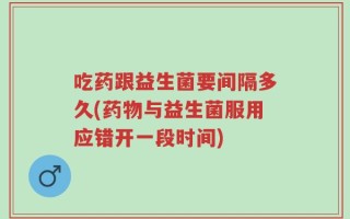 吃药跟益生菌要间隔多久(药物与益生菌服用应错开一段时间)
