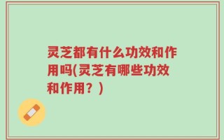 灵芝都有什么功效和作用吗(灵芝有哪些功效和作用？)
