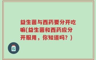 益生菌与西药要分开吃嘛(益生菌和西药应分开服用，你知道吗？)