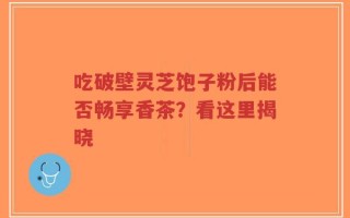 吃破壁灵芝饱子粉后能否畅享香茶？看这里揭晓