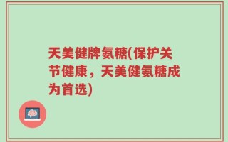 天美健牌氨糖(保护关节健康，天美健氨糖成为首选)