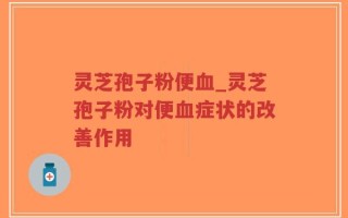 灵芝孢子粉便血_灵芝孢子粉对便血症状的改善作用