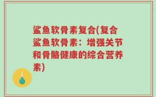 鲨鱼软骨素复合(复合鲨鱼软骨素：增强关节和骨骼健康的综合营养素)