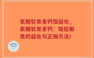 氨糖软骨素钙饭后吃_氨糖软骨素钙：饭后服用的益处与正确方法)