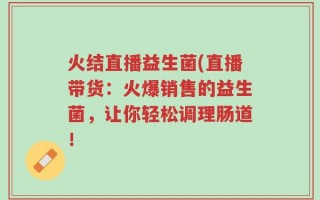 火结直播益生菌(直播带货：火爆销售的益生菌，让你轻松调理肠道！