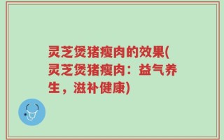 灵芝煲猪瘦肉的效果(灵芝煲猪瘦肉：益气养生，滋补健康)