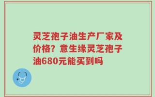 灵芝孢子油生产厂家及价格？意生缘灵芝孢子油680元能买到吗