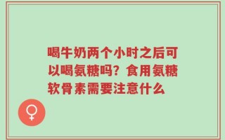 喝牛奶两个小时之后可以喝氨糖吗？食用氨糖软骨素需要注意什么