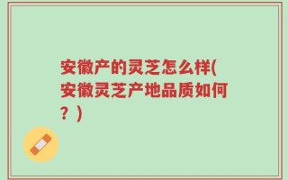 安徽产的灵芝怎么样(安徽灵芝产地品质如何？)