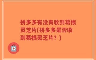 拼多多有没有收到葛根灵芝片(拼多多是否收到葛根灵芝片？)