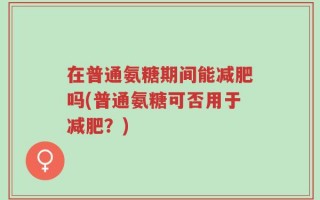 在普通氨糖期间能减肥吗(普通氨糖可否用于减肥？)