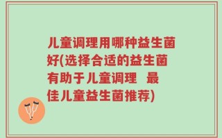 儿童调理用哪种益生菌好(选择合适的益生菌有助于儿童调理  最佳儿童益生菌推荐)