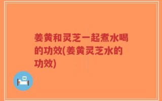 姜黄和灵芝一起煮水喝的功效(姜黄灵芝水的功效)