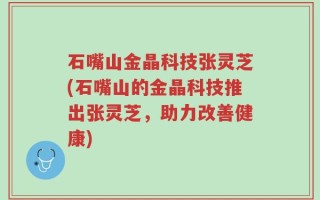 石嘴山金晶科技张灵芝(石嘴山的金晶科技推出张灵芝，助力改善健康)