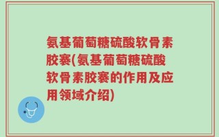 氨基葡萄糖硫酸软骨素胶褰(氨基葡萄糖硫酸软骨素胶褰的作用及应用领域介绍)