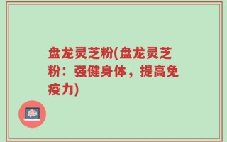 盘龙灵芝粉(盘龙灵芝粉：强健身体，提高免疫力)
