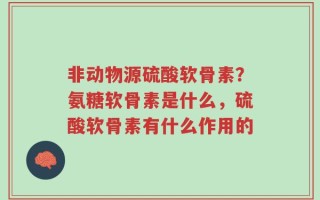 非动物源硫酸软骨素？氨糖软骨素是什么，硫酸软骨素有什么作用的