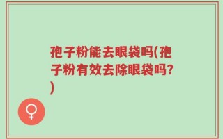 孢子粉能去眼袋吗(孢子粉有效去除眼袋吗？)