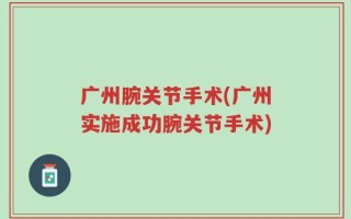 广州腕关节手术(广州实施成功腕关节手术)