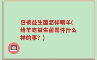 包被益生菌怎样喂羊(给羊吃益生菌是件什么样的事？)