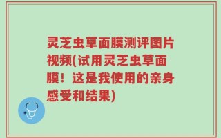灵芝虫草面膜测评图片视频(试用灵芝虫草面膜！这是我使用的亲身感受和结果)