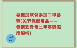 氨糖加软骨素加二甲基砜(关节保健用品——氨糖软骨素二甲基砜深度解析)
