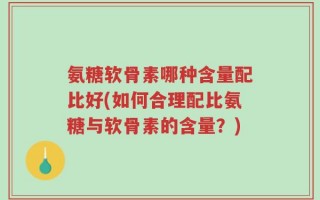 氨糖软骨素哪种含量配比好(如何合理配比氨糖与软骨素的含量？)