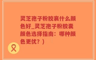灵芝孢子粉胶襄什么颜色好_灵芝孢子粉胶囊颜色选择指南：哪种颜色更优？)