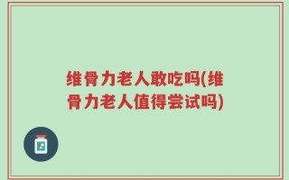 维骨力老人敢吃吗(维骨力老人值得尝试吗)