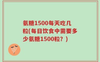 氨糖1500每天吃几粒(每日饮食中需要多少氨糖1500粒？)