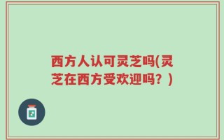 西方人认可灵芝吗(灵芝在西方受欢迎吗？)