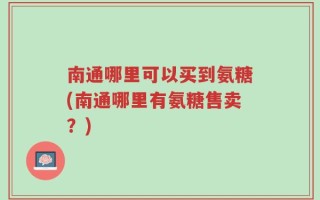 南通哪里可以买到氨糖(南通哪里有氨糖售卖？)