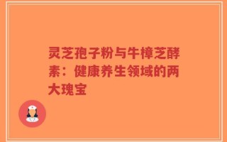 灵芝孢子粉与牛樟芝酵素：健康养生领域的两大瑰宝