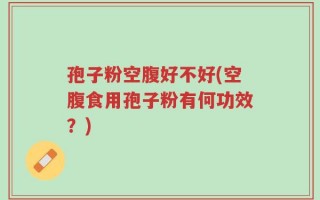 孢子粉空腹好不好(空腹食用孢子粉有何功效？)