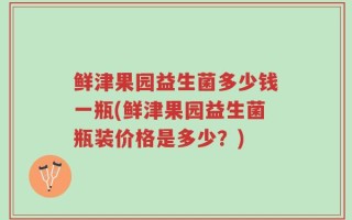 鲜津果园益生菌多少钱一瓶(鲜津果园益生菌瓶装价格是多少？)